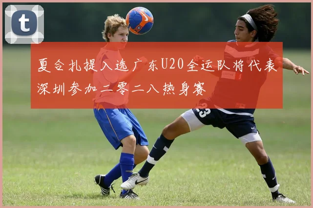 夏合扎提入选广东U20全运队将代表深圳参加二零二八热身赛
