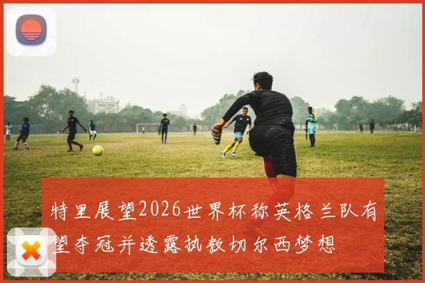 特里展望2026世界杯称英格兰队有望夺冠并透露执教切尔西梦想