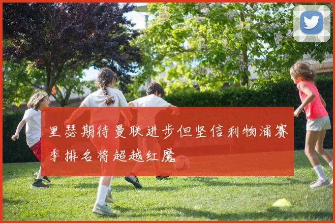 里瑟期待曼联进步但坚信利物浦赛季排名将超越红魔