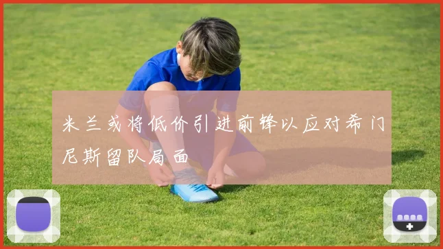 米兰或将低价引进前锋以应对希门尼斯留队局面