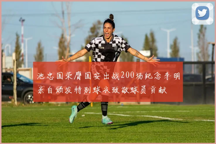 池忠国荣膺国安出战200场纪念李明亲自颁发特别球衣致敬球员贡献