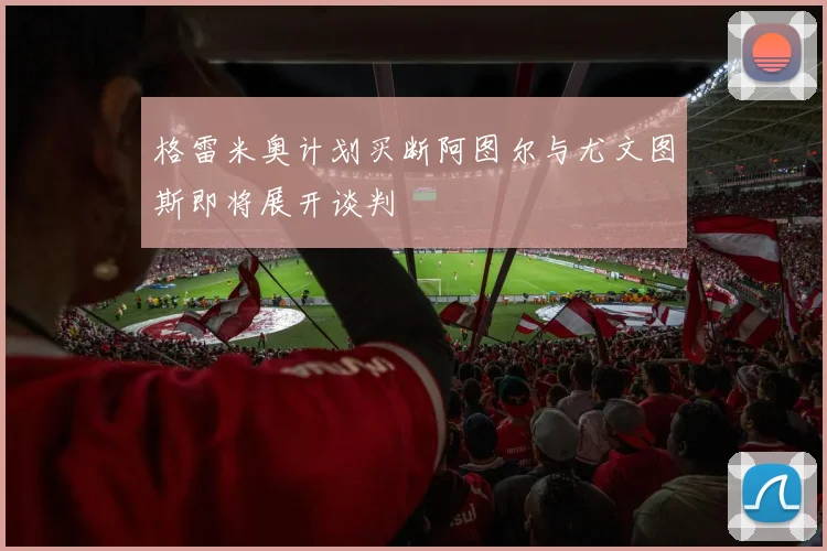 格雷米奥计划买断阿图尔与尤文图斯即将展开谈判