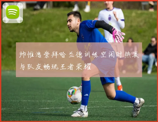 帅惟浩崇拜哈兰德训练空闲时热衷与队友畅玩王者荣耀