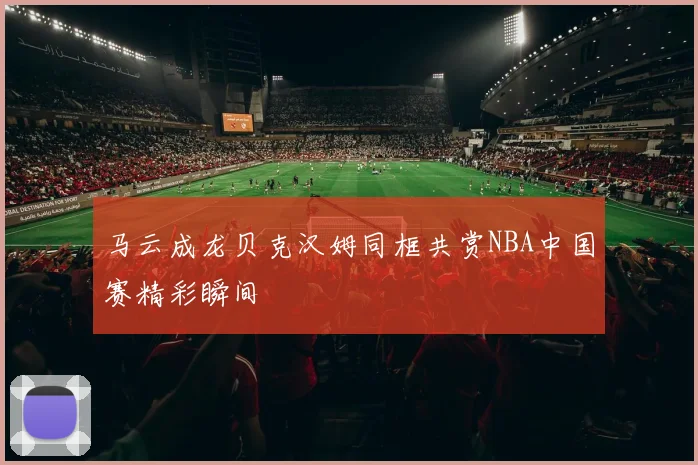 马云成龙贝克汉姆同框共赏NBA中国赛精彩瞬间
