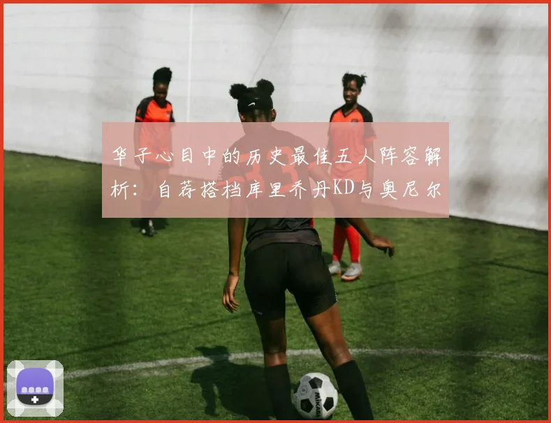华子心目中的历史最佳五人阵容解析：自荐搭档库里乔丹KD与奥尼尔共襄盛举