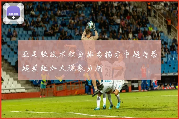 亚足联技术积分排名揭示中超与泰超差距加大现象分析