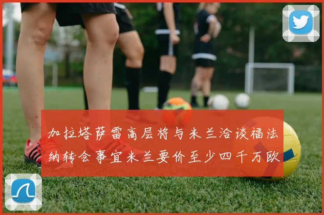 加拉塔萨雷高层将与米兰洽谈福法纳转会事宜米兰要价至少四千万欧元