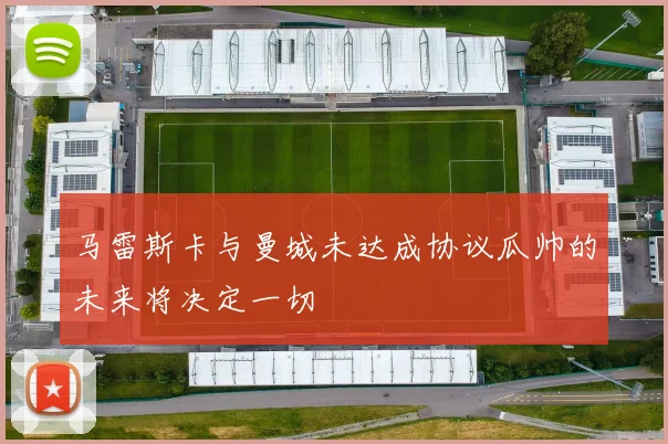 马雷斯卡与曼城未达成协议瓜帅的未来将决定一切