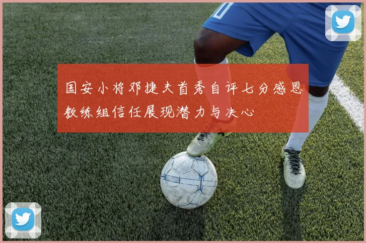 国安小将邓捷夫首秀自评七分感恩教练组信任展现潜力与决心