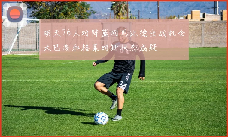 明天76人对阵篮网恩比德出战机会大巴洛和格莱姆斯状态成疑