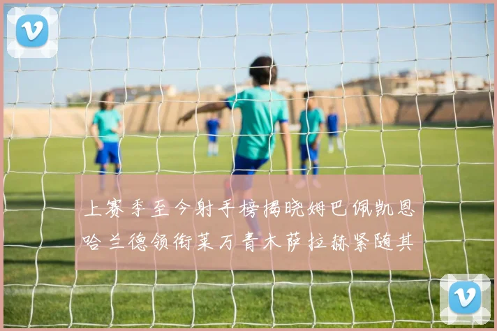 上赛季至今射手榜揭晓姆巴佩凯恩哈兰德领衔莱万青木萨拉赫紧随其后