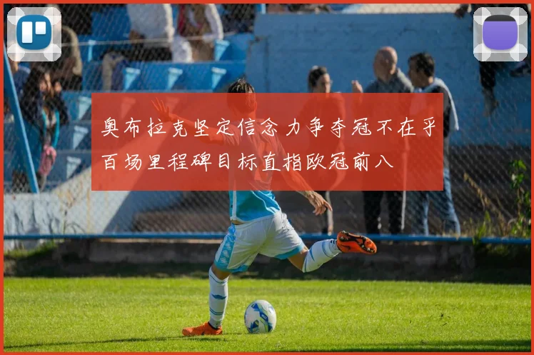 奥布拉克坚定信念力争夺冠不在乎百场里程碑目标直指欧冠前八