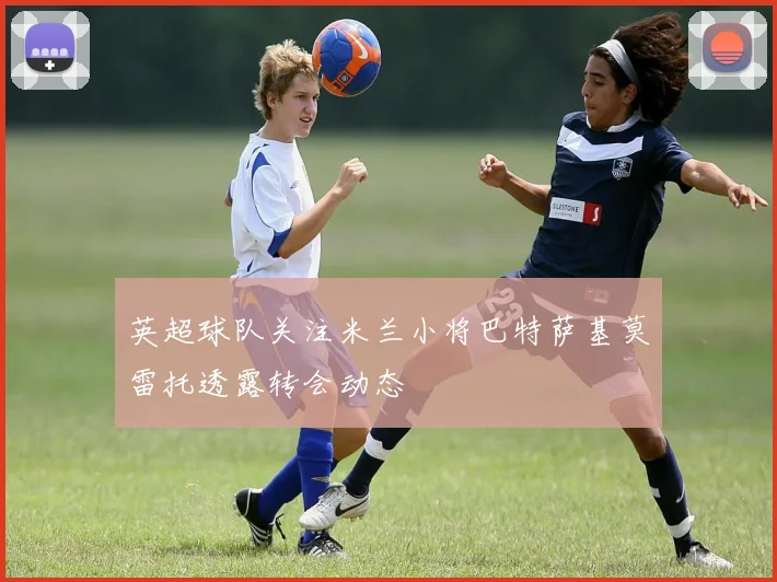 英超球队关注米兰小将巴特萨基莫雷托透露转会动态