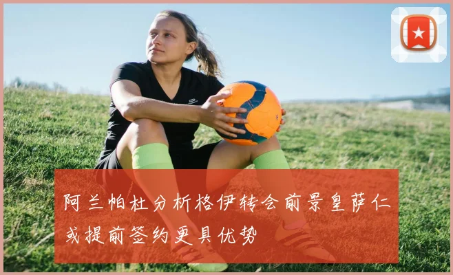 阿兰帕杜分析格伊转会前景皇萨仁或提前签约更具优势