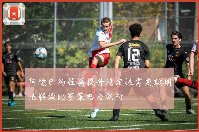 阿德巴约强调提升稳定性需更聪明地解读比赛策略与执行