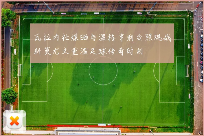 瓦拉内社媒晒与温格亨利合照观战科莫尤文重温足球传奇时刻