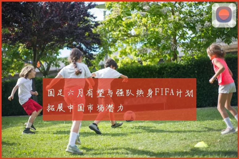 国足六月有望与强队热身FIFA计划拓展中国市场潜力