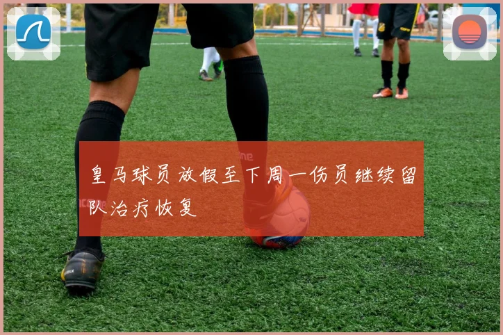 皇马球员放假至下周一伤员继续留队治疗恢复