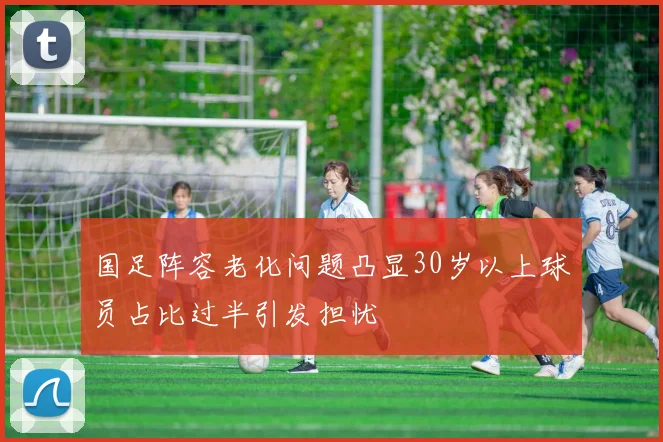 国足阵容老化问题凸显30岁以上球员占比过半引发担忧