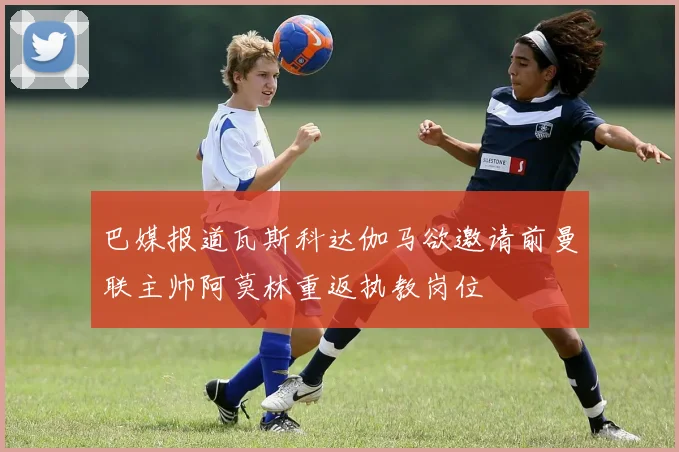 巴媒报道瓦斯科达伽马欲邀请前曼联主帅阿莫林重返执教岗位