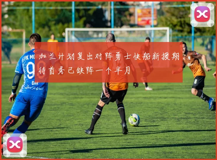 加兰计划复出对阵勇士快船新援期待首秀已缺阵一个半月
