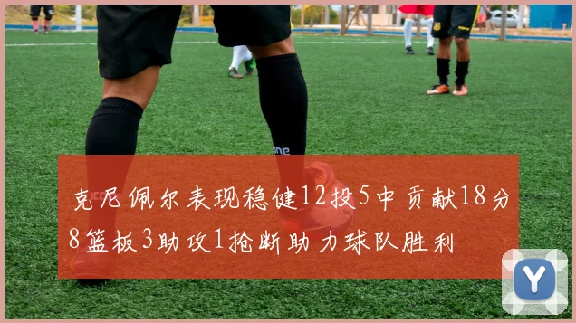 克尼佩尔表现稳健12投5中贡献18分8篮板3助攻1抢断助力球队胜利