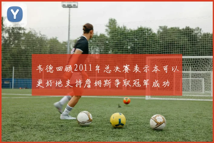 韦德回顾2011年总决赛表示本可以更好地支持詹姆斯争取冠军成功