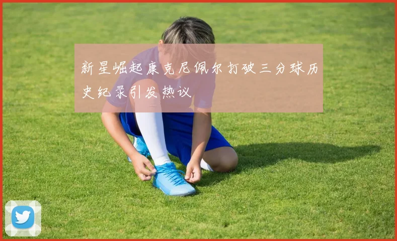新星崛起康克尼佩尔打破三分球历史纪录引发热议
