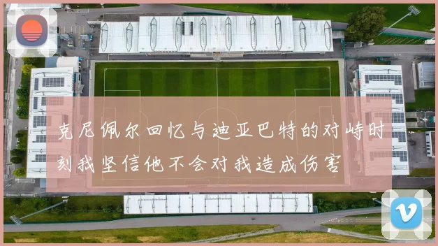 克尼佩尔回忆与迪亚巴特的对峙时刻我坚信他不会对我造成伤害